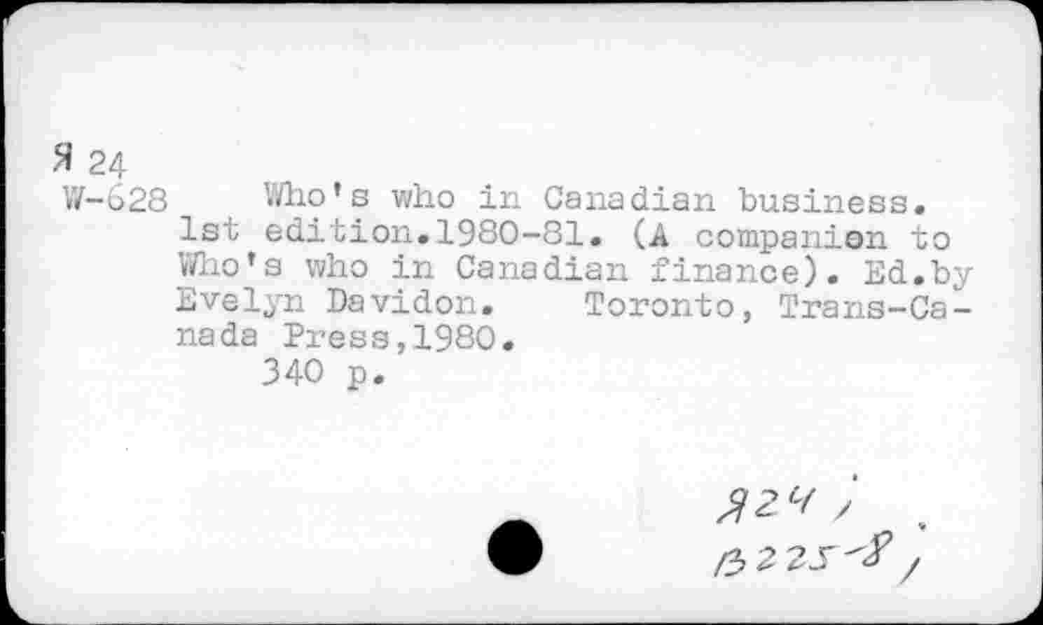 ﻿W-628 Who’s who in Canadian business.
1st edition.1980-81. (A companion to
Who’s who in Canadian finance). Ed.by Evelyn Davidon. Toronto, Trans-Ca-nada Press,1980.
340 p.